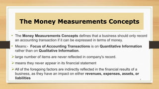 The Money Measurements Concepts
• The Money Measurements Concepts defines that a business should only record
an accounting transaction if it can be expressed in terms of money.
• Means:- Focus of Accounting Transactions is on Quantitative Information
rather than on Qualitative Information.
large number of items are never reflected in company's record.
means they never appear in its financial statement
All of the foregoing factors are indirectly reflected in the financial results of a
business, as they have an impact on either revenues, expenses, assets, or
liabilities 8
 