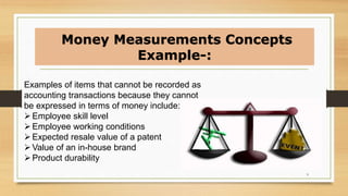 Examples of items that cannot be recorded as
accounting transactions because they cannot
be expressed in terms of money include:
Employee skill level
Employee working conditions
Expected resale value of a patent
Value of an in-house brand
Product durability
Money Measurements Concepts
Example-:
9
 