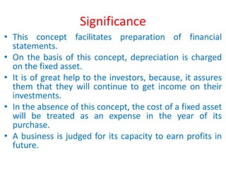 Significance
• This concept facilitates preparation of financial
statements.
• On the basis of this concept, depreciation is charged
on the fixed asset.
• It is of great help to the investors, because, it assures
them that they will continue to get income on their
investments.
• In the absence of this concept, the cost of a fixed asset
will be treated as an expense in the year of its
purchase.
• A business is judged for its capacity to earn profits in
future.
 