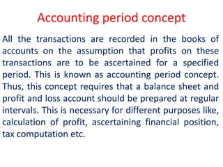 Accounting period concept
All the transactions are recorded in the books of
accounts on the assumption that profits on these
transactions are to be ascertained for a specified
period. This is known as accounting period concept.
Thus, this concept requires that a balance sheet and
profit and loss account should be prepared at regular
intervals. This is necessary for different purposes like,
calculation of profit, ascertaining financial position,
tax computation etc.
 