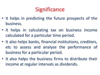 Significance
• It helps in predicting the future prospects of the
business.
• It helps in calculating tax on business income
calculated for a particular time period.
• It also helps banks, financial institutions, creditors,
etc to assess and analyse the performance of
business for a particular period.
• It also helps the business firms to distribute their
income at regular intervals as dividends.
 