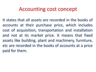 Accounting cost concept
It states that all assets are recorded in the books of
accounts at their purchase price, which includes
cost of acquisition, transportation and installation
and not at its market price. It means that fixed
assets like building, plant and machinery, furniture,
etc are recorded in the books of accounts at a price
paid for them.
 