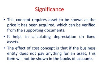 Significance
• This concept requires asset to be shown at the
price it has been acquired, which can be verified
from the supporting documents.
• It helps in calculating depreciation on fixed
assets.
• The effect of cost concept is that if the business
entity does not pay anything for an asset, this
item will not be shown in the books of accounts.
 