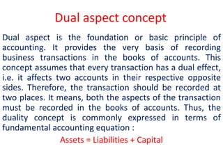 Dual aspect concept
Dual aspect is the foundation or basic principle of
accounting. It provides the very basis of recording
business transactions in the books of accounts. This
concept assumes that every transaction has a dual effect,
i.e. it affects two accounts in their respective opposite
sides. Therefore, the transaction should be recorded at
two places. It means, both the aspects of the transaction
must be recorded in the books of accounts. Thus, the
duality concept is commonly expressed in terms of
fundamental accounting equation :
Assets = Liabilities + Capital
 