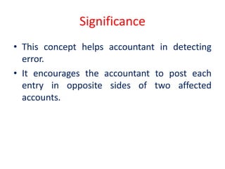 Significance
• This concept helps accountant in detecting
error.
• It encourages the accountant to post each
entry in opposite sides of two affected
accounts.
 