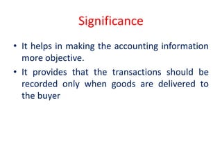 Significance
• It helps in making the accounting information
more objective.
• It provides that the transactions should be
recorded only when goods are delivered to
the buyer
 