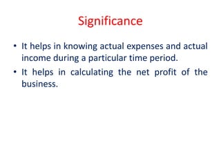 Significance
• It helps in knowing actual expenses and actual
income during a particular time period.
• It helps in calculating the net profit of the
business.
 
