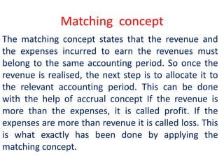 Matching concept
The matching concept states that the revenue and
the expenses incurred to earn the revenues must
belong to the same accounting period. So once the
revenue is realised, the next step is to allocate it to
the relevant accounting period. This can be done
with the help of accrual concept If the revenue is
more than the expenses, it is called profit. If the
expenses are more than revenue it is called loss. This
is what exactly has been done by applying the
matching concept.
 