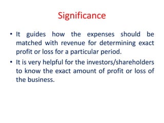 Significance
• It guides how the expenses should be
matched with revenue for determining exact
profit or loss for a particular period.
• It is very helpful for the investors/shareholders
to know the exact amount of profit or loss of
the business.
 