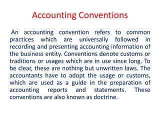 Accounting Conventions
An accounting convention refers to common
practices which are universally followed in
recording and presenting accounting information of
the business entity. Conventions denote customs or
traditions or usages which are in use since long. To
be clear, these are nothing but unwritten laws. The
accountants have to adopt the usage or customs,
which are used as a guide in the preparation of
accounting reports and statements. These
conventions are also known as doctrine.
 