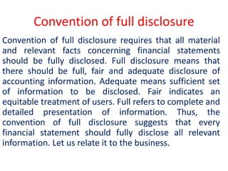 Convention of full disclosure
Convention of full disclosure requires that all material
and relevant facts concerning financial statements
should be fully disclosed. Full disclosure means that
there should be full, fair and adequate disclosure of
accounting information. Adequate means sufficient set
of information to be disclosed. Fair indicates an
equitable treatment of users. Full refers to complete and
detailed presentation of information. Thus, the
convention of full disclosure suggests that every
financial statement should fully disclose all relevant
information. Let us relate it to the business.
 