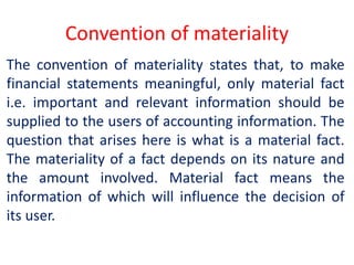 Convention of materiality
The convention of materiality states that, to make
financial statements meaningful, only material fact
i.e. important and relevant information should be
supplied to the users of accounting information. The
question that arises here is what is a material fact.
The materiality of a fact depends on its nature and
the amount involved. Material fact means the
information of which will influence the decision of
its user.
 