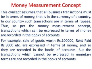 Money Measurement Concept
This concept assumes that all business transactions must
be in terms of money, that is in the currency of a country.
In our country such transactions are in terms of rupees.
Thus, as per the money measurement concept,
transactions which can be expressed in terms of money
are recorded in the books of accounts.
For example, sale of goods worth Rs.100000, Rent Paid
Rs.5000 etc. are expressed in terms of money, and so
they are recorded in the books of accounts. But the
transactions which cannot be expressed in monetary
terms are not recorded in the books of accounts.
 