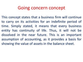 Going concern concept
This concept states that a business firm will continue
to carry on its activities for an indefinite period of
time. Simply stated, it means that every business
entity has continuity of life. Thus, it will not be
dissolved in the near future. This is an important
assumption of accounting, as it provides a basis for
showing the value of assets in the balance sheet.
 