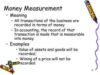 11
Money Measurement
• Meaning
– All transactions of the business are
recorded in terms of money
– In accounting, the record of that
transaction is made that is measurable
into money.
• Examples
• Value of assets and goods will be
recorded,
• Wining of a price will not be
recorded
 