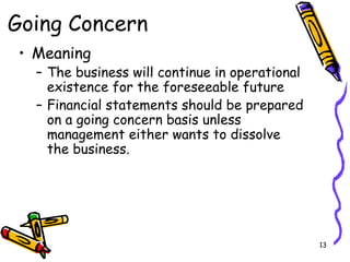 13
Going Concern
• Meaning
– The business will continue in operational
existence for the foreseeable future
– Financial statements should be prepared
on a going concern basis unless
management either wants to dissolve
the business.
 