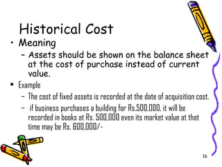 16
Historical Cost
• Meaning
– Assets should be shown on the balance sheet
at the cost of purchase instead of current
value.
• Example
– The cost of fixed assets is recorded at the date of acquisition cost.
– if business purchases a building for Rs.500,000, it will be
recorded in books at Rs. 500,000 even its market value at that
time may be Rs. 600,000/-
 