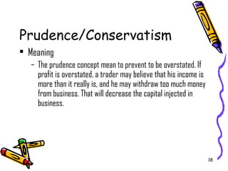 18
Prudence/Conservatism
• Meaning
– The prudence concept mean to prevent to be overstated. If
profit is overstated, a trader may believe that his income is
more than it really is, and he may withdraw too much money
from business. That will decrease the capital injected in
business.
 
