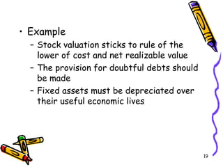 19
• Example
– Stock valuation sticks to rule of the
lower of cost and net realizable value
– The provision for doubtful debts should
be made
– Fixed assets must be depreciated over
their useful economic lives
 