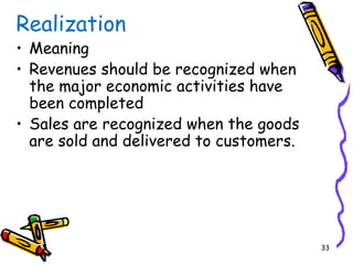 33
Realization
• Meaning
• Revenues should be recognized when
the major economic activities have
been completed
• Sales are recognized when the goods
are sold and delivered to customers.
 