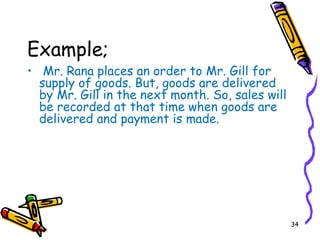 34
Example;
• Mr. Rana places an order to Mr. Gill for
supply of goods. But, goods are delivered
by Mr. Gill in the next month. So, sales will
be recorded at that time when goods are
delivered and payment is made.
 