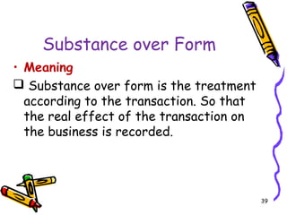 39
Substance over Form
• Meaning
 Substance over form is the treatment
according to the transaction. So that
the real effect of the transaction on
the business is recorded.
 