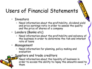 4
Users of Financial Statements
• Investors
– Need information about the profitability, dividend yield
and price earnings ratio in order to assess the quality
and the price of shares of a company
• Lenders (Banks etc)
– Need information about the profitability and solvency of
the business in order to determine the risk and interest
rate of loans
• Management
– Need information for planning, policy making and
evaluation
• Suppliers and trade creditors
– Need information about the liquidity of business in
order to access the ability to repay the amounts owed to
them
 