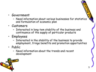 5
• Government
– Need information about various businesses for statistics
and formulation of economic plan
• Customers
– Interested in long-tem stability of the business and
continuance of the supply of particular products
• Employees
– Interested in the stability of the business to provide
employment, fringe benefits and promotion opportunities
• Public
– Need information about the trends and recent
development
 