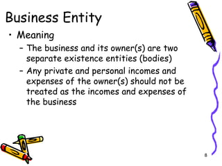 8
Business Entity
• Meaning
– The business and its owner(s) are two
separate existence entities (bodies)
– Any private and personal incomes and
expenses of the owner(s) should not be
treated as the incomes and expenses of
the business
 