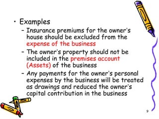 9
• Examples
– Insurance premiums for the owner’s
house should be excluded from the
expense of the business
– The owner’s property should not be
included in the premises account
(Assets) of the business
– Any payments for the owner’s personal
expenses by the business will be treated
as drawings and reduced the owner’s
capital contribution in the business
 