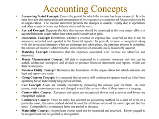 Accounting Concepts
Accounting Period Concept: Covers the period for which the income has been measured. It is the
time between the preparation and presentation of two successive statements of financial position by
an organization. The income statement presents the changes in owners’ equity due to operations
and other events between one balance sheet and the next.
Accrual Concept: Supports the idea that income should be measured at the time major efforts or
accomplishments occur rather than when cash is received or paid.
Realization Concept: Determines whether a revenue or expense has occurred so that it can be
measured, recorded and reported in the financial reports. In general, revenue is recognized along
with the associated expenses when an exchange has taken place, the earnings process is complete,
the amount of income is determinable, and collection of amounts due is reasonably assured.
Matching Concept: Determines that the expenses associated with revenue are identified and
measured.
Money Measurement Concept: All data is expressed in a common monetary unit that can be
added, subtracted, multiplied and divided to produce financial statements and reports, which can
then be analyzed.
Business Entity Concept: Delineates the boundaries of the organization for which amounts are
kept and reports are made.
Going Concern Concept: It is assumed that an entity will continue to operate much as it has been
operating for an indefinitely long period of time.
Cost Concept: Assets are initially recorded by measuring the amount paid for them. As time
passes, asset measurements are not changed even if the current value of these assets is changing.
Conservation Concept: Revenues and gains are recognized slower and expenses and losses are
recognized quicker.
Consistency Concept: Once an entity has selected an accounting method for a kind of event or a
particular asset, that same method should be used for all future events of the same type and for that
asset. Comparability is enhanced from one period to the next.
Materiality Concept: Insignificant events need not be measured and recorded. Events judged to
be insignificant can be ignored or disregarded.
 