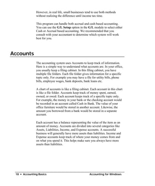However, in real life, small businesses tend to use both methods
               without realizing the difference until income tax time.

               This program can handle both accrual and cash based accounting.
               You can use the G/L Setup option in the G/L module to select either
               Cash or Accrual based accounting. We recommended that you
               consult with your accountant to determine which system will work
               best for you.




Accounts
               The accounting system uses Accounts to keep track of information.
               Here is a simple way to understand what accounts are. In your office,
               you usually keep a filing cabinet. In this filing cabinet, you have
               multiple file folders. Each file folder gives information for a specific
               topic only. For example you may have a file for utility bills, phone
               bills, employee wages, bank deposits, bank loans etc.

               A chart of accounts is like a filing cabinet. Each account in this chart
               is like a file folder. Accounts keep track of money spent, earned,
               owned, or owed. Each account keeps track of a specific topic only.
               For example, the money in your bank or the checking account would
               be recorded in an account called Cash in Bank. The value of your
               office furniture would be stored in another account. Likewise, the
               amount you borrowed from a bank would be stored in a separate
               account.

               Each account has a balance representing the value of the item as an
               amount of money. Accounts are divided into several categories like
               Assets, Liabilities, Income, and Expense accounts. A successful
               business will generally have more assets than liabilities. Income and
               Expense accounts keep track of where your money comes from and
               on what you spend it. This helps make sure you always have more
               assets than liabilities.




 18 • Accounting Basics                                    Accounting for Windows
 