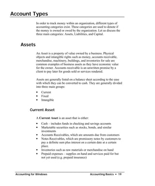 Account Types

               In order to track money within an organization, different types of
               accounting categories exist. These categories are used to denote if
               the money is owned or owed by the organization. Let us discuss the
               three main categories: Assets, Liabilities, and Capital.


    Assets
               An Asset is a property of value owned by a business. Physical
               objects and intangible rights such as money, accounts receivable,
               merchandise, machinery, buildings, and inventories for sale are
               common examples of business assets as they have economic value
               for the owner. Accounts receivable is an unwritten promise by a
               client to pay later for goods sold or services rendered.

               Assets are generally listed on a balance sheet according to the ease
               with which they can be converted to cash. They are generally divided
               into three main groups:
               •   Current
               •   Fixed
               •   Intangible


           Current Asset

               A Current Asset is an asset that is either:
               • Cash – includes funds in checking and savings accounts
               •	 Marketable securities such as stocks, bonds, and similar
                  investments
               • Accounts Receivables, which are amounts due from customers
               •	 Notes Receivables, which are promissory notes by customers to
                  pay a definite sum plus interest on a certain date at a certain
                  place.
               • Inventories such as raw materials or merchandise on hand
               •	 Prepaid expenses – supplies on hand and services paid for but
                  not yet used (e.g. prepaid insurance)




 Accounting for Windows                                      Accounting Basics • 19
 