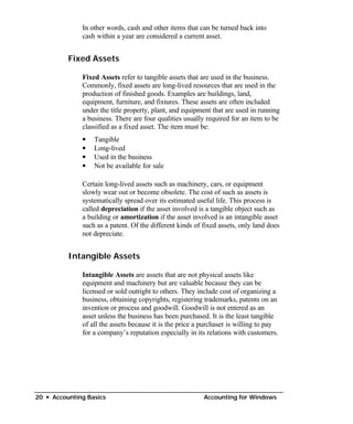 In other words, cash and other items that can be turned back into
              cash within a year are considered a current asset.


          Fixed Assets

              Fixed Assets refer to tangible assets that are used in the business.
              Commonly, fixed assets are long-lived resources that are used in the
              production of finished goods. Examples are buildings, land,
              equipment, furniture, and fixtures. These assets are often included
              under the title property, plant, and equipment that are used in running
              a business. There are four qualities usually required for an item to be
              classified as a fixed asset. The item must be:
              •   Tangible
              •   Long-lived
              •   Used in the business
              •   Not be available for sale

              Certain long-lived assets such as machinery, cars, or equipment
              slowly wear out or become obsolete. The cost of such as assets is
              systematically spread over its estimated useful life. This process is
              called depreciation if the asset involved is a tangible object such as
              a building or amortization if the asset involved is an intangible asset
              such as a patent. Of the different kinds of fixed assets, only land does
              not depreciate.


          Intangible Assets

              Intangible Assets are assets that are not physical assets like
              equipment and machinery but are valuable because they can be
              licensed or sold outright to others. They include cost of organizing a
              business, obtaining copyrights, registering trademarks, patents on an
              invention or process and goodwill. Goodwill is not entered as an
              asset unless the business has been purchased. It is the least tangible
              of all the assets because it is the price a purchaser is willing to pay
              for a company’s reputation especially in its relations with customers.




20 • Accounting Basics                                    Accounting for Windows
 