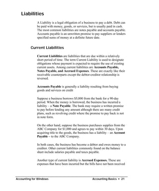 Liabilities
              A Liability is a legal obligation of a business to pay a debt. Debt can
              be paid with money, goods, or services, but is usually paid in cash.
              The most common liabilities are notes payable and accounts payable.
              Accounts payable is an unwritten promise to pay suppliers or lenders
              specified sums of money at a definite future date.


          Current Liabilities

              Current Liabilities are liabilities that are due within a relatively
              short period of time. The term Current Liability is used to designate
              obligations whose payment is expected to require the use of existing
              current assets. Among current liabilities are Accounts Payable,
              Notes Payable, and Accrued Expenses. These are exactly like their
              receivable counterparts except the debtor-creditor relationship is
              reversed.

              Accounts Payable is generally a liability resulting from buying
              goods and services on credit

              Suppose a business borrows $5,000 from the bank for a 90-day
              period. When the money is borrowed, the business has incurred a
              liability – a Note Payable. The bank may require a written promise
              to pay before lending any amount although there are many credit
              plans, such as revolving credit where the promise to pay back is not
              in note form.

              On the other hand, suppose the business purchases supplies from the
              ABC Company for $1,000 and agrees to pay within 30 days. Upon
              acquiring title to the goods, the business has a liability – an Account
              Payable – to the ABC Company.

              In both cases, the business has become a debtor and owes money to a
              creditor. Other current liabilities commonly found on the balance
              sheet include salaries payable and taxes payable.

              Another type of current liability is Accrued Expenses. These are
              expenses that have been incurred but the bills have not been received



Accounting for Windows                                    Accounting Basics • 21
 