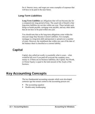 for it. Interest, taxes, and wages are some examples of expenses that
               will have to be paid in the near future.


           Long-Term Liabilities

               Long-Term Liabilities are obligations that will not become due for
               a comparatively long period of time. The usual rule of thumb is that
               long-term liabilities are not due within one year. These include such
               things as bonds payable, mortgage note payable, and any other debts
               that do not have to be paid within one year.

               You should note that as the long-term obligations come within the
               one-year range they become Current Liabilities. For example,
               mortgage is a long-term debt and payment is spread over a number
               of years. However, the installment due within one year of the date of
               the balance sheet is classified as a current liability.


    Capital
               Capital, also called net worth, is essentially what is yours – what
               would be left over if you paid off everyone the company owes
               money to. If there are no business liabilities, the Capital, Net Worth,
               or Owner Equity is equal to the total amount of the Assets of the
               business.




Key Accounting Concepts
               The two fundamental accounting concepts which were developed
               centuries ago but remain central to the accounting process are:
               •   The accounting equation
               •   Double-entry bookkeeping




 22 • Accounting Basics                                    Accounting for Windows
 