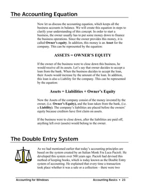 The Accounting Equation

               Now let us discuss the accounting equation, which keeps all the
               business accounts in balance. We will create this equation in steps to
               clarify your understanding of this concept. In order to start a
               business, the owner usually has to put some money down to finance
               the business operations. Since the owner provides this money, it is
               called Owner’s equity. In addition, this money is an Asset for the
               company. This can be represented by the equation:

                            ASSETS = OWNER’S EQUITY

               If the owner of the business were to close down this business, he
               would receive all its assets. Let’s say that owner decides to accept a
               loan from the bank. When the business decides to accept the loan,
               their Assets would increase by the amount of the loan. In addition,
               this loan is also a Liability for the company. This can be represented
               by the equation:

                          Assets = Liabilities + Owner’s Equity

               Now the Assets of the company consist of the money invested by the
               owner, (i.e. Owner’s Equity), and the loan taken from the bank, (i.e.
               a Liability). The company’s liabilities are placed before the owners’
               equity because creditors have first claim on assets.

               If the business were to close down, after the liabilities are paid off,
               anything left over (assets) would belong to the owner.




The Double Entry System
               As we had mentioned earlier that today’s accounting principles are
               based on the system created by an Italian Monk Fra Luca Pacioli. He
               developed this system over 500 years ago. Pacioli had devised this
               method of keeping books, which is today known as the Double Entry
               system of accounting. He explained that every time a transaction
               took place whether it was a sale or a collection – there were two


 Accounting for Windows                                      Accounting Basics • 23
 