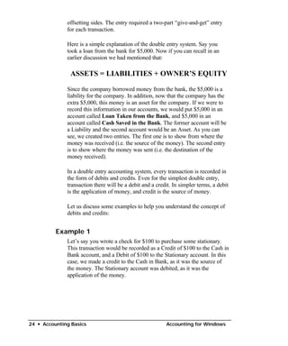 offsetting sides. The entry required a two-part “give-and-get” entry
              for each transaction.

              Here is a simple explanation of the double entry system. Say you
              took a loan from the bank for $5,000. Now if you can recall in an
              earlier discussion we had mentioned that:

               ASSETS = LIABILITIES + OWNER’S EQUITY

              Since the company borrowed money from the bank, the $5,000 is a
              liability for the company. In addition, now that the company has the
              extra $5,000, this money is an asset for the company. If we were to
              record this information in our accounts, we would put $5,000 in an
              account called Loan Taken from the Bank, and $5,000 in an
              account called Cash Saved in the Bank. The former account will be
              a Liability and the second account would be an Asset. As you can
              see, we created two entries. The first one is to show from where the
              money was received (i.e. the source of the money). The second entry
              is to show where the money was sent (i.e. the destination of the
              money received).

              In a double entry accounting system, every transaction is recorded in
              the form of debits and credits. Even for the simplest double entry,
              transaction there will be a debit and a credit. In simpler terms, a debit
              is the application of money, and credit is the source of money.

              Let us discuss some examples to help you understand the concept of
              debits and credits:


          Example 1
              Let’s say you wrote a check for $100 to purchase some stationary.
              This transaction would be recorded as a Credit of $100 to the Cash in
              Bank account, and a Debit of $100 to the Stationary account. In this
              case, we made a credit to the Cash in Bank, as it was the source of
              the money. The Stationary account was debited, as it was the
              application of the money.




24 • Accounting Basics                                    Accounting for Windows
 