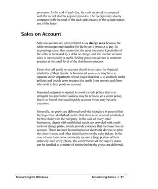 processor. At the end of each day, the cash received is compared
              with the record that the register provides. The receipts may also be
              compared with the total of the cash-sales tickets, if the system makes
              use of the latter.


   Sales on Account
              Sales on account are often referred to as charge sales because the
              seller exchanges merchandise for the buyer’s promise to pay. In
              accounting terms, this means that the asset Accounts Receivable of
              the seller is increased by a debit or charge, and the income account
              sales is increased by a credit. Selling goods on account is common
              practice at the retail level of the distribution process.

              Firms that sell goods on account should investigate the financial
              reliability of their clients. A business of some size may have a
              separate credit department whose major function is to establish credit
              policies and decide upon requests for credit from persons and firms
              who wish to buy goods on account.

              Seasoned judgment is needed to avoid a credit policy that is so
              stringent that profitable business may be refused, or a credit policy
              that is so liberal that uncollectable account losses may become
              excessive.

              Generally, no goods are delivered until the salesclerk is assured that
              the buyer has established credit - that there is an account established
              for this client with the company. In the case of many retail
              businesses, clients with established credit are provided with credit
              cards or charge plates, which provide evidence that the buyer has an
              account. These are used in mechanical or electronic devices to print
              the client’s name and other identification on the sales tickets. In the
              case of merchants who commonly receive a large portion of their
              orders by mail or by phone, this confirmation of the buyer’s status
              can be handled as a matter of routine before the goods are delivered.




Accounting for Windows                                    Accounting Basics • 31
 