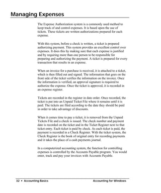 Managing Expenses

               The Expense Authorization system is a commonly used method to
               keep track of and control expenses. It is based upon the use of
               tickets. These tickets are written authorizations prepared for each
               expense.

               With this system, before a check is written, a ticket is prepared
               authorizing payment. This system provides an excellent control over
               expenses. It does this by making sure that each expense is justified
               and by requiring more than one person to be responsible for
               preparing and authorizing the payment. A ticket is prepared for every
               transaction that results in an expense.

               When an invoice for a purchase is received, it is attached to a ticket,
               which is then filled out and signed. The information that goes on the
               front side of the ticket verifies the information on the invoice. Once
               the information is verified, an approval signature is required to
               authorize the expense. Once the ticket is approved, it is recorded in
               an expense register.

               Tickets are recorded in the register in date order. Once recorded, the
               ticket is put into an Unpaid Ticket File where it remains until it is
               paid. The tickets are filed according to the date they should be paid
               in order to take advantage of discounts.

               When it comes time to pay a ticket, it is removed from the Unpaid
               Tickets File and a check is issued. The check number and payment
               date is recorded on the ticket and in the Ticket Register next to that
               ticket entry. Each ticket is paid by check. As each ticket is paid, the
               payment is recorded in a Check Register. With the ticket system, the
               Check Register is the book of original entry for recording payments
               and it takes the place of a cash payments journal.

               In a computerized accounting system, the function for controlling
               expenses is controlled by the Accounts Payable program. You would
               enter, track and pay your invoices with Accounts Payable.




 32 • Accounting Basics                                    Accounting for Windows
 