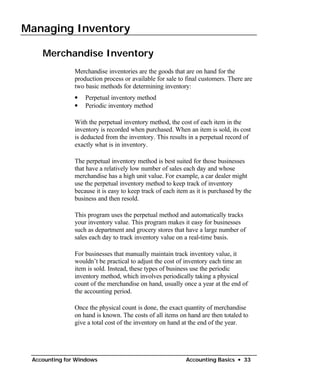 Managing Inventory


    Merchandise Inventory
               Merchandise inventories are the goods that are on hand for the
               production process or available for sale to final customers. There are
               two basic methods for determining inventory:
               •   Perpetual inventory method
               •   Periodic inventory method

               With the perpetual inventory method, the cost of each item in the
               inventory is recorded when purchased. When an item is sold, its cost
               is deducted from the inventory. This results in a perpetual record of
               exactly what is in inventory.

               The perpetual inventory method is best suited for those businesses
               that have a relatively low number of sales each day and whose
               merchandise has a high unit value. For example, a car dealer might
               use the perpetual inventory method to keep track of inventory
               because it is easy to keep track of each item as it is purchased by the
               business and then resold.

               This program uses the perpetual method and automatically tracks
               your inventory value. This program makes it easy for businesses
               such as department and grocery stores that have a large number of
               sales each day to track inventory value on a real-time basis.

               For businesses that manually maintain track inventory value, it
               wouldn’t be practical to adjust the cost of inventory each time an
               item is sold. Instead, these types of business use the periodic
               inventory method, which involves periodically taking a physical
               count of the merchandise on hand, usually once a year at the end of
               the accounting period.

               Once the physical count is done, the exact quantity of merchandise
               on hand is known. The costs of all items on hand are then totaled to
               give a total cost of the inventory on hand at the end of the year.




 Accounting for Windows                                    Accounting Basics • 33
 