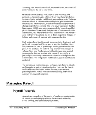 Assuming your product or service is a worthwhile one, the control of
               your overhead is the key to your profit.

               Overhead consists of fixed costs, such as rent, insurance, and
               payment on bank notes, etc., which will not vary if your production
               increases. It also includes variable and semi-variable costs. Variables
               mean such items as commissions to salespeople, purchases of raw
               materials; and other overhead, which increase in direct proportion to
               changes in production volume. That is to say, if a company that has
               been making 10,000 snow shovels per month, for example, doubled
               production to the 20,000 level, then purchase of raw materials, sales
               commissions, and other expenses would also increase. Semi-variable
               costs will vary with volume, but not in direct proportion. The cost of
               lighting and power will increase with greater production.

               Each unit produced should provide some margin for fixed costs and
               profits. Or expressed a different way, at no point should the direct
               cost, not the fixed cost, of producing a unit be greater than its sales
               price. Your fixed cost per unit will vary inversely with changes in
               volume. Since your fixed overhead will not increase as a result of
               greater production, and semi-variable costs will increase by a
               percentage considerably lower than the rate of increased production,
               it follows that your cost per unit will lessen as greater quantities are
               produced.

               The experienced businessman uses his break-even charts to indicate
               profit margins at a given rate of production. However, the chart is
               useful only when fixed costs remain the same, when variable
               percentage can be plotted with reasonable accuracy, and when a
               company produces only one item.




Managing Payroll

    Payroll Records
               An employer, regardless of the number of employees, must maintain
               all records pertaining to payroll taxes (income tax withholding,
               Social Security, and federal unemployment tax)


 36 • Accounting Basics                                     Accounting for Windows
 