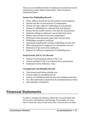 There are several different kinds of employment records that must be
               maintained to satisfy federal requirements. These records are
               summarized below:

               Income-Tax-Withholding Records
               •   Name, address, and Social Security number of each employee
               •   Amount and date of each payment of compensation
               •   Amount of wages subject to withholding in each payment
               •   Amount of withholding tax collected from each payment
               •   Reason that the taxable amount is less than the total payment
               •   Statement relating to employees’ non-resident alien status
               •   Market value and date of non-cash compensation
               •   Information about payments made under sick-pay plans
               •   Withholding exemption certificates
               •   Agreements regarding the voluntary withholding of extra cash
               •   Dates and payments to employees for non-business services
               •   Statements of tips received by employees
               •   Requests for different computation of withholding taxes

               Social Security (FICA) Tax Records
               •   Amount of each payment subject to FICA tax
               •   Amount and date of FICA tax collected from each payment
               •   Explanation for the difference, if any

               Unemployment and Disability Records
               •   Total amount paid during calendar year
               •   Amount subject to unemployment tax
               •   Amount of contributions paid into the state unemployment fund
               •   Any other information requested on the unemployment tax return
               •   State disability contributions




Financial Statements
               In order to manage your business effectively you need reports that
               tell you how your business is performing. For example, you may
               want to know the value of your assets like, Cash you have on hand,



 Accounting for Windows                                  Accounting Basics • 37
 