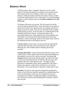 Balance Sheet
              A Balance sheet is like a “snapshot” that gives you the overall
              picture of the financial health of a company at one moment in time.
              This report lists the assets, liabilities, and owner’s equity in the
              business. Unlike the income statement, this report is always created
              to show the financial status as of a certain date. Two common ending
              periods to create a balance sheet are the end of a month and the end
              of the year.

              The Balance Sheet has two sections. The first section lists all the
              Asset accounts and their balances. At the end of the list, the totals of
              all assets are listed. In the second section, the Liability and Owner’s
              Equity accounts are listed. There are two sub-totals for the Liability
              and the Equity accounts. At the end, there is a combined total of the
              Liabilities and Owner’s Equity. As discussed earlier in the
              accounting equation, the Assets equal the sum of the Liabilities and
              the Equities. You will also notice that the Profit from the income
              statement is listed in the Equity section of the balance sheet. Some of
              the important accounts in the balance sheet are:

              Current Assets: Current assets are always listed first and include
              cash and other items that can be converted into cash within the
              following year. This includes funds in checking and savings
              accounts.

              Accounts Receivable: Accounts Receivable represents money owed
              to the business. These usually result from the sale of merchandise or
              performance of services for a client on account. The phrase On
              Account indicates that on the date the goods were sold to the client,
              or the service performed for him, the business did not receive full
              payment. However, it did obtain an asset – the right to collect
              payment for merchandise sold or Services performed. The claim a
              business has against a credit client is referred to as an Account
              Receivable. It is an asset because it represents a legal claim to cash.

              Inventory: Inventories may represent merchandise purchased for
              resale as well as the raw materials acquired by a manufacturing firm
              to put into the product. In the case of a manufacturer, the term
              inventories also includes manufacturing supplies, purchased parts,
              the work that is in process, and finished goods. Inventory is also an
              asset account.


40 • Accounting Basics                                    Accounting for Windows
 