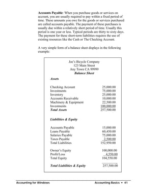 Accounts Payable: When you purchase goods or services on
              account, you are usually required to pay within a fixed period of
              time. These amounts you owe for the goods or services purchased
              are called accounts payable. The payment of these purchases is
              usually due within a relatively short period of time. Usually this
              period is one year or less. Typical periods are thirty to sixty days.
              The payment for these short-term liabilities requires the use of
              existing resources like the Cash or The Checking Account.

              A very simple form of a balance sheet displays in the following
              example:


                                      Joe’s Bicycle Company
                                         123 Main Street
                                       Any Town CA 99999
                                          Balance Sheet
                         Assets

                         Checking Account                        25,000.00
                         Investments                             75,000.00
                         Inventory                               25,000.00
                         Accounts Receivable                     10,000.00
                         Machinery & Equipment                   22,500.00
                         Investments                            100,000.00
                         Total Assets                           257,500.00

                         Liabilities & Equity

                         Accounts Payable                        15,000.00
                         Loans Payable                           60,450.00
                         Salaries Payable                        75,000.00
                         Taxes Payable                            2,500.00
                         Total Liabilities                      152,950.00

                         Owner’s Equity                          100,000.00
                         Profit/Loss                                4,550.00
                         Total Equity                            104,550.00
                                                                           _
                         Total Liabilities & Equity               257,500.00




Accounting for Windows                                     Accounting Basics • 41
 