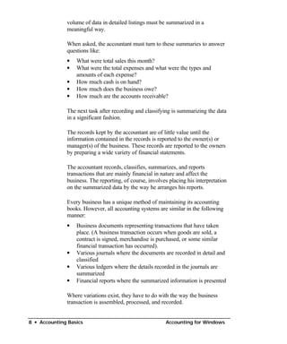volume of data in detailed listings must be summarized in a
              meaningful way.

              When asked, the accountant must turn to these summaries to answer
              questions like:
              • What were total sales this month?
              •	 What were the total expenses and what were the types and
                 amounts of each expense?
              • How much cash is on hand?
              • How much does the business owe?
              • How much are the accounts receivable?

              The next task after recording and classifying is summarizing the data
              in a significant fashion.

              The records kept by the accountant are of little value until the
              information contained in the records is reported to the owner(s) or
              manager(s) of the business. These records are reported to the owners
              by preparing a wide variety of financial statements.

              The accountant records, classifies, summarizes, and reports
              transactions that are mainly financial in nature and affect the
              business. The reporting, of course, involves placing his interpretation
              on the summarized data by the way he arranges his reports.

              Every business has a unique method of maintaining its accounting
              books. However, all accounting systems are similar in the following
              manner:
              •	 Business documents representing transactions that have taken
                 place. (A business transaction occurs when goods are sold, a
                 contract is signed, merchandise is purchased, or some similar
                 financial transaction has occurred).
              •	 Various journals where the documents are recorded in detail and
                 classified
              •	 Various ledgers where the details recorded in the journals are
                 summarized
              • Financial reports where the summarized information is presented

              Where variations exist, they have to do with the way the business
              transaction is assembled, processed, and recorded.


8 • Accounting Basics                                    Accounting for Windows
 