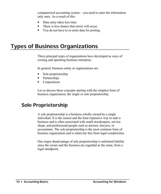 computerized accounting system – you need to enter the information
               only once. As a result of this:
               •   Data entry takes less time.
               •   There is less chance that errors will occur.
               •   You do not have to re-enter data for posting.




Types of Business Organizations
               Three principal types of organizations have developed as ways of
               owning and operating business enterprise.

               In general, business entity or organizations are:
               •   Sole proprietorship
               •   Partnerships
               •   Corporations

               Let us discuss these concepts starting with the simplest form of
               business organization, the single or sole proprietorship.


    Sole Proprietorship
               A sole proprietorship is a business wholly owned by a single
               individual. It is the easiest and the least expensive way to start a
               business and is often associated with small storekeepers, service
               shops, and professional people such as doctors, lawyers, or
               accountants. The sole proprietorship is the most common form of
               business organization and is relatively free from legal complexities.

               One major disadvantage of sole proprietorship is unlimited liability
               since the owner and the business are regarded as the same, from a
               legal standpoint.




 10 • Accounting Basics                                    Accounting for Windows
 