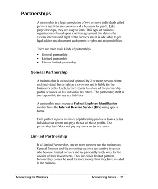 Partnerships
              A partnership is a legal association of two or more individuals called
              partners and who are co-owners of a business for profit. Like
              proprietorships, they are easy to form. This type of business
              organization is based upon a written agreement that details the
              various interests and right of the partners and it is advisable to get
              legal advice and document each person’s rights and responsibilities.

              There are three main kinds of partnerships
              •   General partnership
              •   Limited partnership
              •   Master limited partnership


          General Partnership

              A business that is owned and operated by 2 or more persons where
              each individual has a right as a co-owner and is liable for the
              business’s debts. Each partner reports his share of the partnership
              profits or losses on his individual tax return. The partnership itself is
              not responsible for any tax liabilities.

              A partnership must secure a Federal Employee Identification
              number from the Internal Revenue Service (IRS) using special
              forms.

              Each partner reports his share of partnership profits or losses on his
              individual tax return and pays the tax on those profits. The
              partnership itself does not pay any taxes on its tax return.


          Limited Partnership

              In a Limited Partnership, one or more partners run the business as
              General Partners and the remaining partners are passive investors
              who become limited partners and are personally liable only for the
              amount of their investments. They are called limited partners
              because they cannot be sued for more money than they have invested
              in the business.



Accounting for Windows                                     Accounting Basics • 11
 