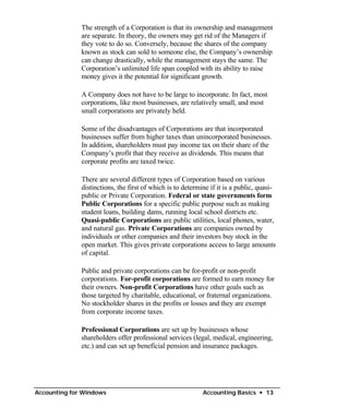 The strength of a Corporation is that its ownership and management
              are separate. In theory, the owners may get rid of the Managers if
              they vote to do so. Conversely, because the shares of the company
              known as stock can sold to someone else, the Company’s ownership
              can change drastically, while the management stays the same. The
              Corporation’s unlimited life span coupled with its ability to raise
              money gives it the potential for significant growth.

              A Company does not have to be large to incorporate. In fact, most
              corporations, like most businesses, are relatively small, and most
              small corporations are privately held.

              Some of the disadvantages of Corporations are that incorporated
              businesses suffer from higher taxes than unincorporated businesses.
              In addition, shareholders must pay income tax on their share of the
              Company’s profit that they receive as dividends. This means that
              corporate profits are taxed twice.

              There are several different types of Corporation based on various
              distinctions, the first of which is to determine if it is a public, quasi-
              public or Private Corporation. Federal or state governments form
              Public Corporations for a specific public purpose such as making
              student loans, building dams, running local school districts etc.
              Quasi-public Corporations are public utilities, local phones, water,
              and natural gas. Private Corporations are companies owned by
              individuals or other companies and their investors buy stock in the
              open market. This gives private corporations access to large amounts
              of capital.

              Public and private corporations can be for-profit or non-profit
              corporations. For-profit corporations are formed to earn money for
              their owners. Non-profit Corporations have other goals such as
              those targeted by charitable, educational, or fraternal organizations.
              No stockholder shares in the profits or losses and they are exempt
              from corporate income taxes.

              Professional Corporations are set up by businesses whose
              shareholders offer professional services (legal, medical, engineering,
              etc.) and can set up beneficial pension and insurance packages.




Accounting for Windows                                      Accounting Basics • 13
 