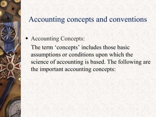 Accounting concepts and conventions
 Accounting Concepts:
The term „concepts‟ includes those basic
assumptions or conditions upon which the
science of accounting is based. The following are
the important accounting concepts:
 